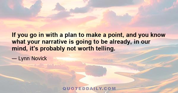 If you go in with a plan to make a point, and you know what your narrative is going to be already, in our mind, it's probably not worth telling.