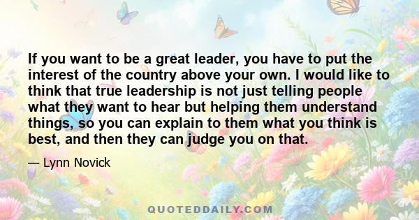 If you want to be a great leader, you have to put the interest of the country above your own. I would like to think that true leadership is not just telling people what they want to hear but helping them understand