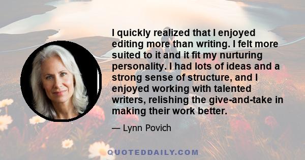 I quickly realized that I enjoyed editing more than writing. I felt more suited to it and it fit my nurturing personality. I had lots of ideas and a strong sense of structure, and I enjoyed working with talented