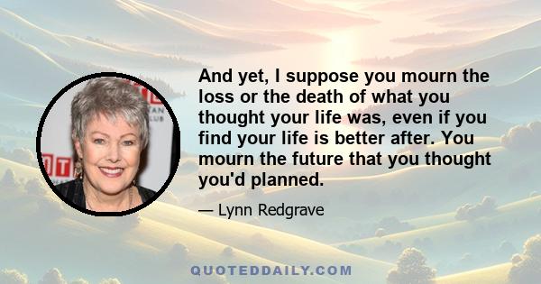 And yet, I suppose you mourn the loss or the death of what you thought your life was, even if you find your life is better after. You mourn the future that you thought you'd planned.