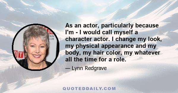 As an actor, particularly because I'm - I would call myself a character actor. I change my look, my physical appearance and my body, my hair color, my whatever all the time for a role.