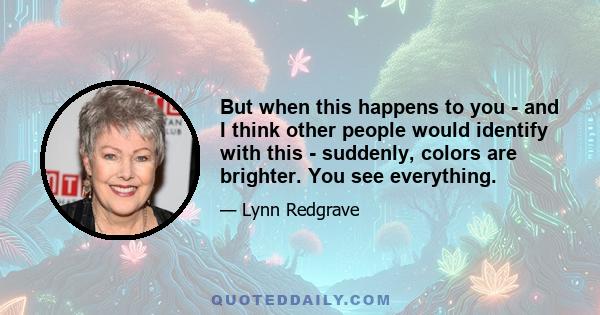 But when this happens to you - and I think other people would identify with this - suddenly, colors are brighter. You see everything.