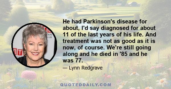 He had Parkinson's disease for about, I'd say diagnosed for about 11 of the last years of his life. And treatment was not as good as it is now, of course. We're still going along and he died in '85 and he was 77.