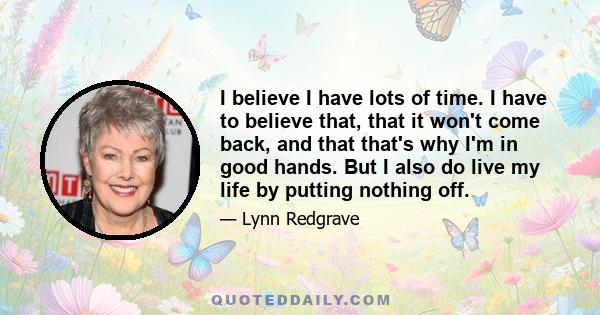 I believe I have lots of time. I have to believe that, that it won't come back, and that that's why I'm in good hands. But I also do live my life by putting nothing off.