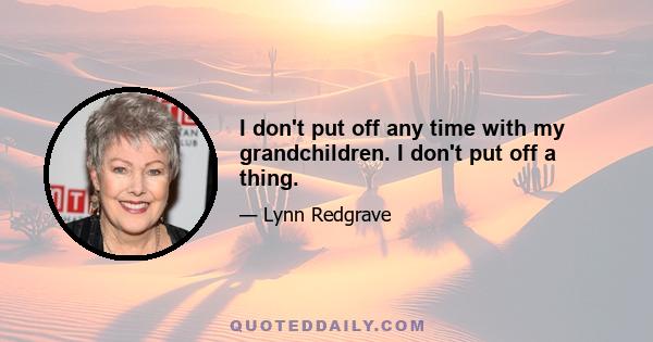 I don't put off any time with my grandchildren. I don't put off a thing.