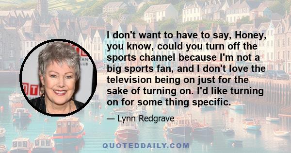 I don't want to have to say, Honey, you know, could you turn off the sports channel because I'm not a big sports fan, and I don't love the television being on just for the sake of turning on. I'd like turning on for