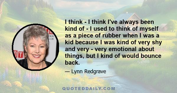 I think - I think I've always been kind of - I used to think of myself as a piece of rubber when I was a kid because I was kind of very shy and very - very emotional about things, but I kind of would bounce back.