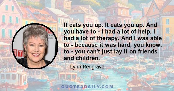 It eats you up. It eats you up. And you have to - I had a lot of help. I had a lot of therapy. And I was able to - because it was hard, you know, to - you can't just lay it on friends and children.