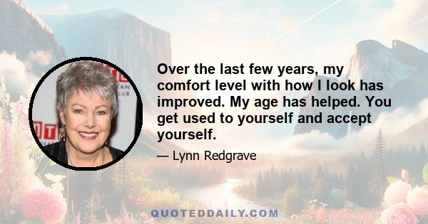 Over the last few years, my comfort level with how I look has improved. My age has helped. You get used to yourself and accept yourself.