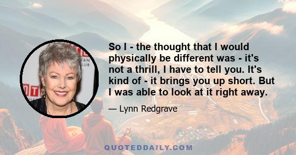 So I - the thought that I would physically be different was - it's not a thrill, I have to tell you. It's kind of - it brings you up short. But I was able to look at it right away.