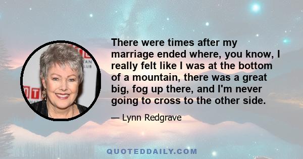 There were times after my marriage ended where, you know, I really felt like I was at the bottom of a mountain, there was a great big, fog up there, and I'm never going to cross to the other side.