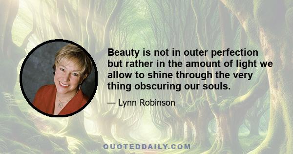 Beauty is not in outer perfection but rather in the amount of light we allow to shine through the very thing obscuring our souls.