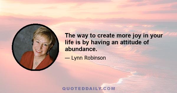 The way to create more joy in your life is by having an attitude of abundance.