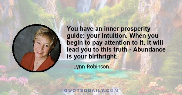 You have an inner prosperity guide: your intuition. When you begin to pay attention to it, it will lead you to this truth - Abundance is your birthright.