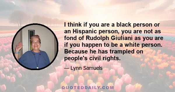 I think if you are a black person or an Hispanic person, you are not as fond of Rudolph Giuliani as you are if you happen to be a white person. Because he has trampled on people's civil rights.