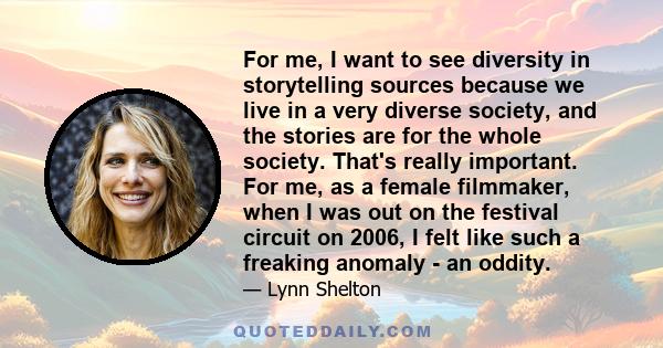 For me, I want to see diversity in storytelling sources because we live in a very diverse society, and the stories are for the whole society. That's really important. For me, as a female filmmaker, when I was out on the 