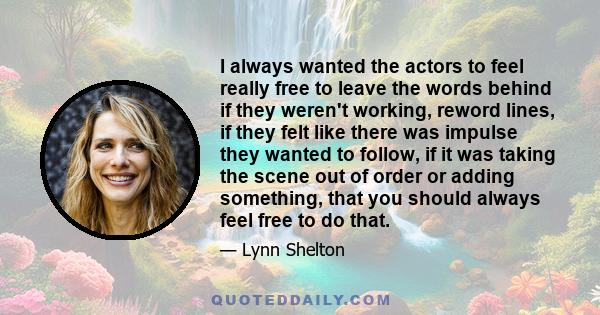 I always wanted the actors to feel really free to leave the words behind if they weren't working, reword lines, if they felt like there was impulse they wanted to follow, if it was taking the scene out of order or