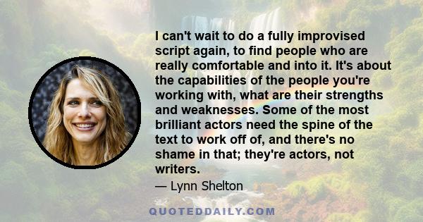 I can't wait to do a fully improvised script again, to find people who are really comfortable and into it. It's about the capabilities of the people you're working with, what are their strengths and weaknesses. Some of