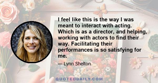 I feel like this is the way I was meant to interact with acting. Which is as a director, and helping, working with actors to find their way. Facilitating their performances is so satisfying for me.