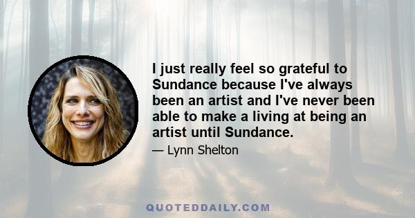 I just really feel so grateful to Sundance because I've always been an artist and I've never been able to make a living at being an artist until Sundance.