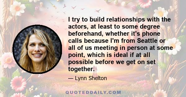 I try to build relationships with the actors, at least to some degree beforehand, whether it's phone calls because I'm from Seattle or all of us meeting in person at some point, which is ideal if at all possible before