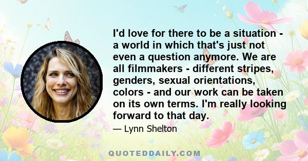 I'd love for there to be a situation - a world in which that's just not even a question anymore. We are all filmmakers - different stripes, genders, sexual orientations, colors - and our work can be taken on its own