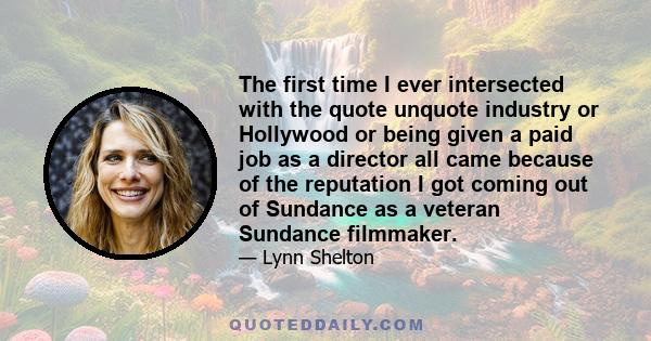 The first time I ever intersected with the quote unquote industry or Hollywood or being given a paid job as a director all came because of the reputation I got coming out of Sundance as a veteran Sundance filmmaker.