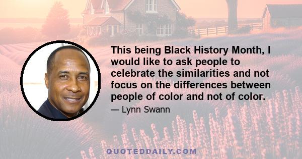 This being Black History Month, I would like to ask people to celebrate the similarities and not focus on the differences between people of color and not of color.