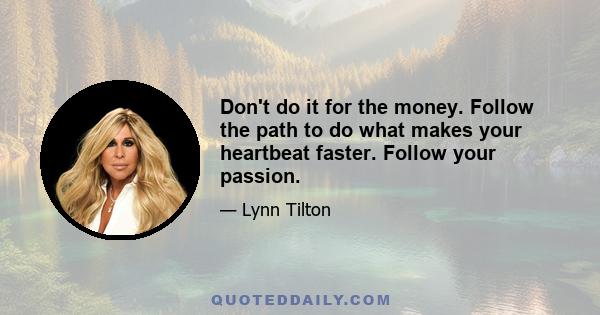 Don't do it for the money. Follow the path to do what makes your heartbeat faster. Follow your passion.