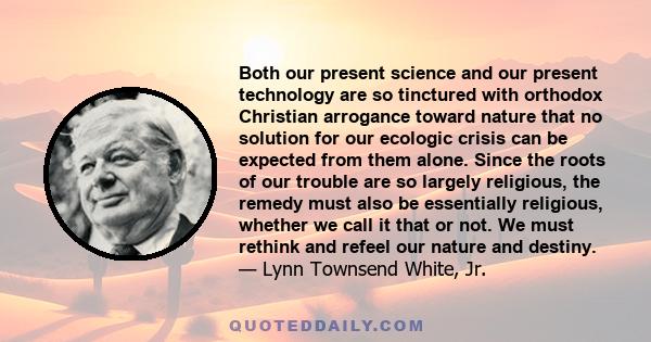 Both our present science and our present technology are so tinctured with orthodox Christian arrogance toward nature that no solution for our ecologic crisis can be expected from them alone. Since the roots of our