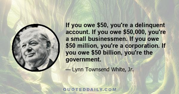 If you owe $50, you're a delinquent account. If you owe $50,000, you're a small businessmen. If you owe $50 million, you're a corporation. If you owe $50 billion, you're the government.