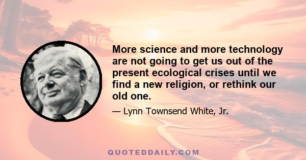 More science and more technology are not going to get us out of the present ecological crises until we find a new religion, or rethink our old one.