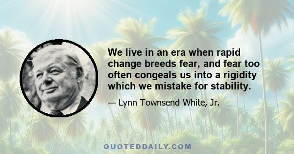 We live in an era when rapid change breeds fear, and fear too often congeals us into a rigidity which we mistake for stability.