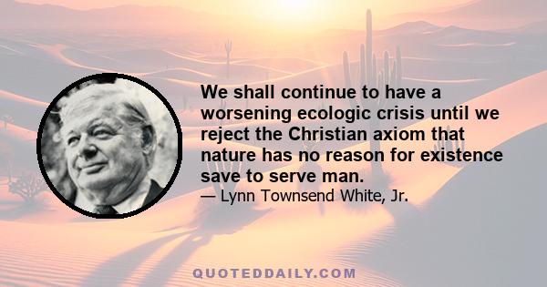 We shall continue to have a worsening ecologic crisis until we reject the Christian axiom that nature has no reason for existence save to serve man.