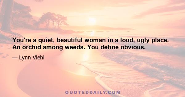 You're a quiet, beautiful woman in a loud, ugly place. An orchid among weeds. You define obvious.