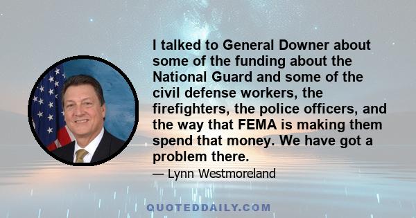 I talked to General Downer about some of the funding about the National Guard and some of the civil defense workers, the firefighters, the police officers, and the way that FEMA is making them spend that money. We have