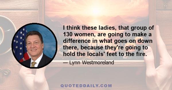 I think these ladies, that group of 130 women, are going to make a difference in what goes on down there, because they're going to hold the locals' feet to the fire.