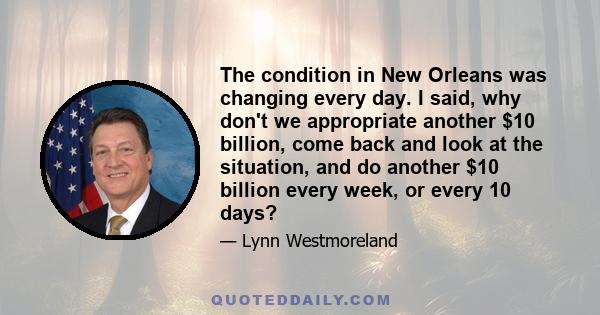 The condition in New Orleans was changing every day. I said, why don't we appropriate another $10 billion, come back and look at the situation, and do another $10 billion every week, or every 10 days?