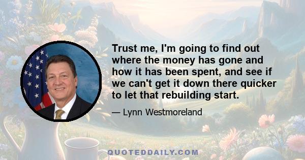 Trust me, I'm going to find out where the money has gone and how it has been spent, and see if we can't get it down there quicker to let that rebuilding start.