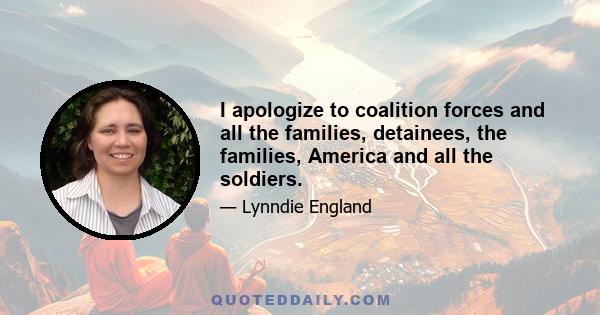 I apologize to coalition forces and all the families, detainees, the families, America and all the soldiers.