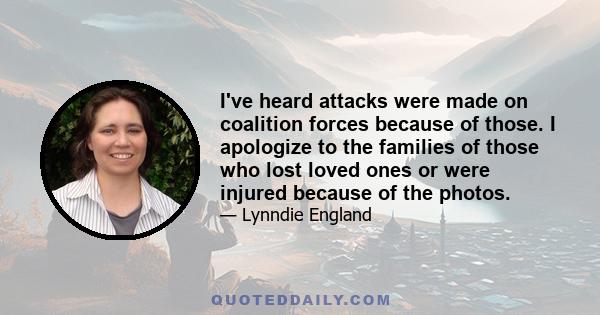 I've heard attacks were made on coalition forces because of those. I apologize to the families of those who lost loved ones or were injured because of the photos.