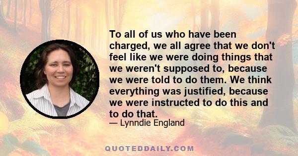 To all of us who have been charged, we all agree that we don't feel like we were doing things that we weren't supposed to, because we were told to do them. We think everything was justified, because we were instructed