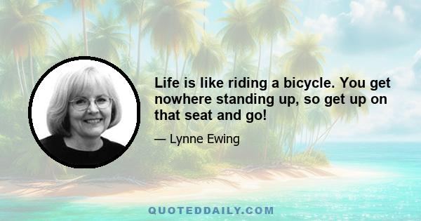 Life is like riding a bicycle. You get nowhere standing up, so get up on that seat and go!