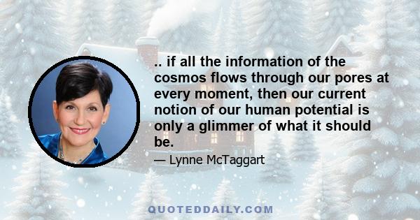 .. if all the information of the cosmos flows through our pores at every moment, then our current notion of our human potential is only a glimmer of what it should be.