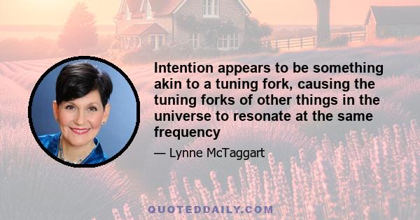 Intention appears to be something akin to a tuning fork, causing the tuning forks of other things in the universe to resonate at the same frequency