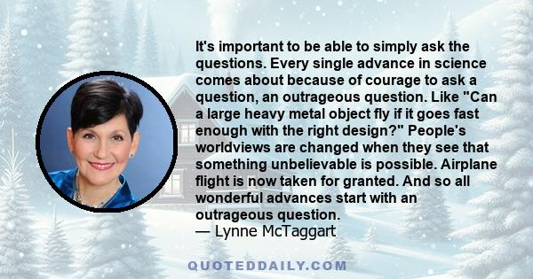 It's important to be able to simply ask the questions. Every single advance in science comes about because of courage to ask a question, an outrageous question. Like Can a large heavy metal object fly if it goes fast