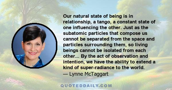 Our natural state of being is in relationship, a tango, a constant state of one influencing the other. Just as the subatomic particles that compose us cannot be separated from the space and particles surrounding them,