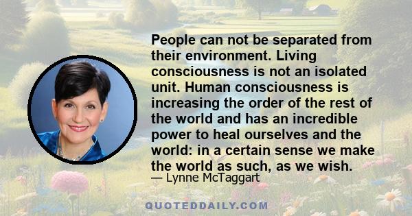 People can not be separated from their environment. Living consciousness is not an isolated unit. Human consciousness is increasing the order of the rest of the world and has an incredible power to heal ourselves and