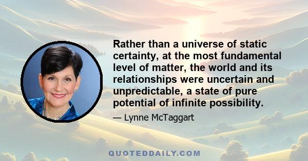 Rather than a universe of static certainty, at the most fundamental level of matter, the world and its relationships were uncertain and unpredictable, a state of pure potential of infinite possibility.