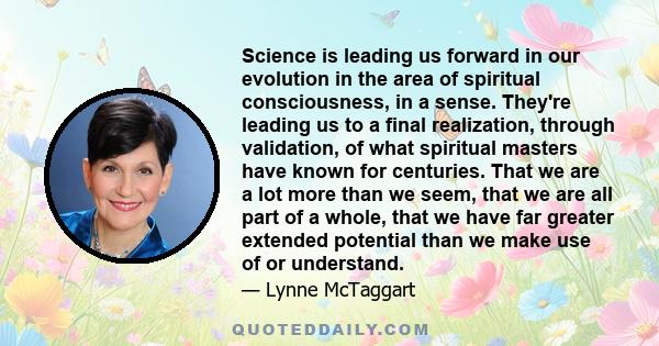 Science is leading us forward in our evolution in the area of spiritual consciousness, in a sense. They're leading us to a final realization, through validation, of what spiritual masters have known for centuries. That